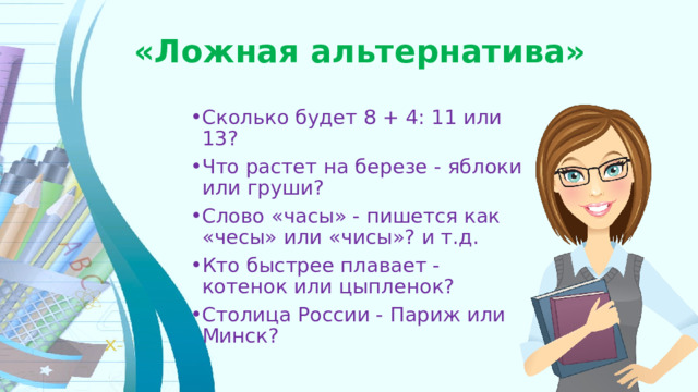 «Ложная альтернатива» Сколько будет 8 + 4: 11 или 13? Что растет на березе - яблоки или груши? Слово «часы» - пишется как «чесы» или «чисы»? и т.д. Кто быстрее плавает - котенок или цыпленок? Столица России - Париж или Минск? 