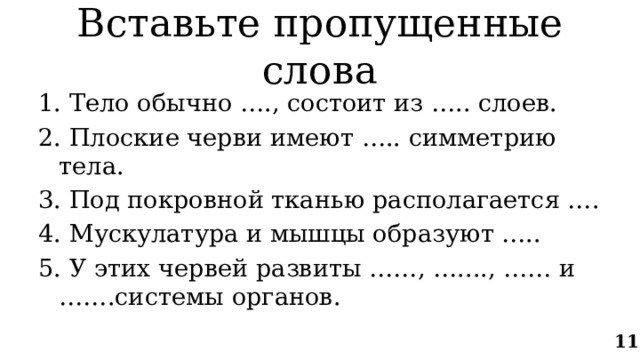 Вставьте пропущенные слова 1. Тело обычно …., состоит из ….. слоев. 2. Плоские черви имеют ….. симметрию тела. 3. Под покровной тканью располагается …. 4. Мускулатура и мышцы образуют ….. 5. У этих червей развиты ……, …...., …… и …….системы органов. 11 