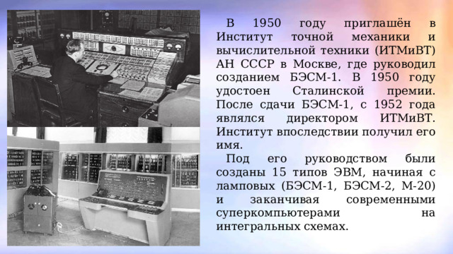 В 1950 году приглашён в Институт точной механики и вычислительной техники (ИТМиВТ) АН СССР в Москве, где руководил созданием БЭСМ-1. В 1950 году удостоен Сталинской премии. После сдачи БЭСМ-1, c 1952 года являлся директором ИТМиВТ. Институт впоследствии получил его имя. Под его руководством были созданы 15 типов ЭВМ, начиная с ламповых (БЭСМ-1, БЭСМ-2, М-20) и заканчивая современными суперкомпьютерами на интегральных схемах. 