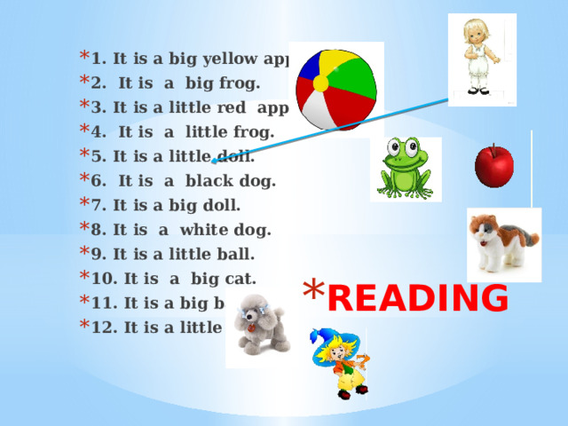 1. It is a big yellow apple. 2. It is a big frog. 3. It is a little red apple. 4. It is a little frog. 5. It is а little doll. 6. It is a black dog. 7. It is a big doll. 8. It is a white dog. 9. It is a little ball. 10. It is a big cat. 11. It is a big ball. 12. It is a little cat. READING 