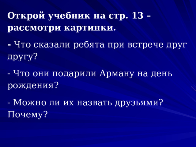 Открой учебник на стр. 13 – рассмотри картинки. - Что сказали ребята при встрече друг другу? - Что они подарили Арману на день рождения? - Можно ли их назвать друзьями? Почему?