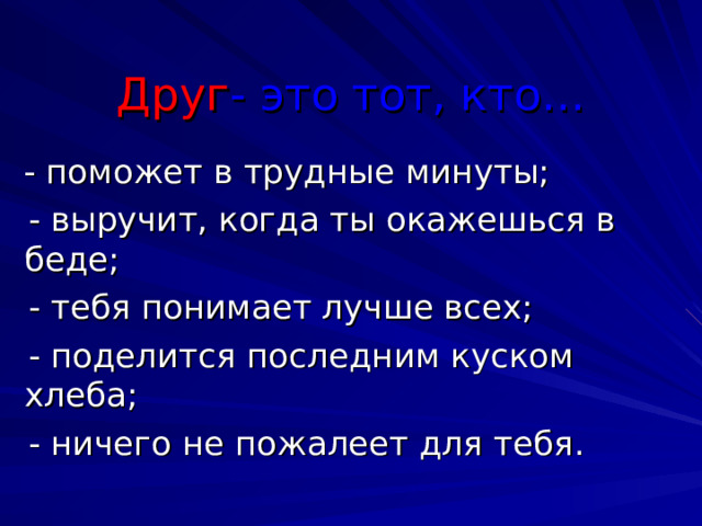 Друг - это тот, кто…  - поможет в трудные минуты;  - выручит, когда ты окажешься в беде;  - тебя понимает лучше всех;  - поделится последним куском хлеба;  - ничего не пожалеет для тебя.