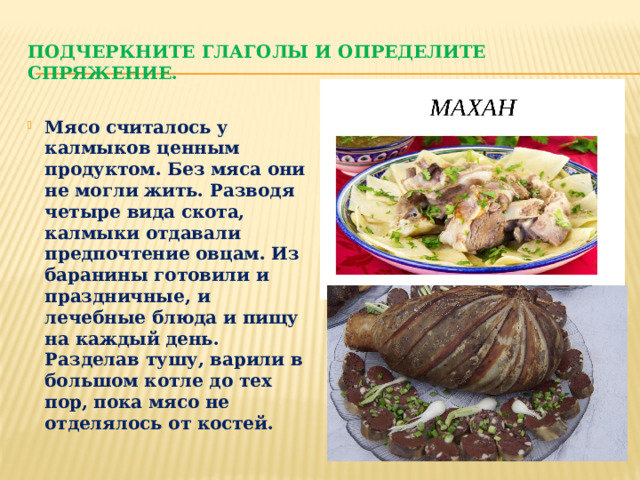 Подчеркните глаголы и определите спряжение. Мясо считалось у калмыков ценным продуктом. Без мяса они не могли жить. Разводя четыре вида скота, калмыки отдавали предпочтение овцам. Из баранины готовили и праздничные, и лечебные блюда и пищу на каждый день. Разделав тушу, варили в большом котле до тех пор, пока мясо не отделялось от костей. 