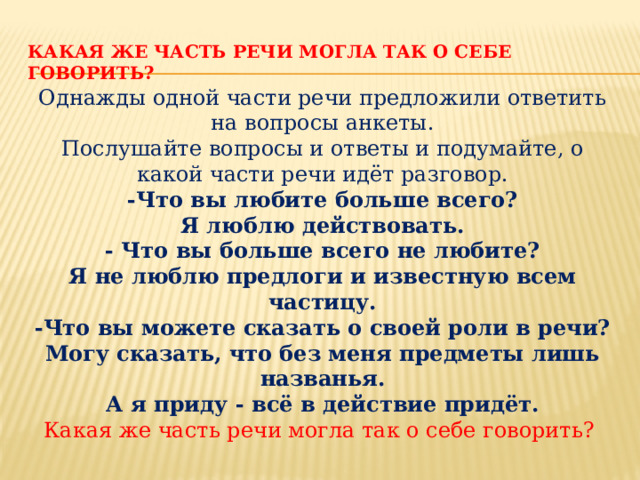 Какая же часть речи могла так о себе говорить? Однажды одной части речи предложили ответить на вопросы анкеты. Послушайте вопросы и ответы и подумайте, о какой части речи идёт разговор. -Что вы любите больше всего? Я люблю действовать. - Что вы больше всего не любите? Я не люблю предлоги и известную всем частицу. -Что вы можете сказать о своей роли в речи? Могу сказать, что без меня предметы лишь названья. А я приду - всё в действие придёт. Какая же часть речи могла так о себе говорить? 