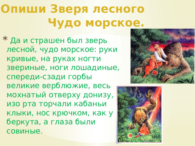 Опиши Зверя лесного Чудо морское.  Да и страшен был зверь лесной, чудо морское: руки кривые, на руках ногти звериные, ноги лошадиные, спереди-сзади горбы великие верблюжие, весь мохнатый отверху донизу, изо рта торчали кабаньи клыки, нос крючком, как у беркута, а глаза были совиные. 