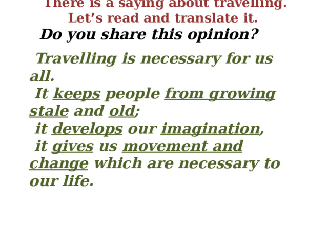 There is a saying about travelling. Let ’ s read and translate it.  Do you share this opinion?   Travelling is necessary for us all.  It keeps people from growing stale and old ;  it develops our imagination ,  it gives us movement and change which are necessary to our life. 
