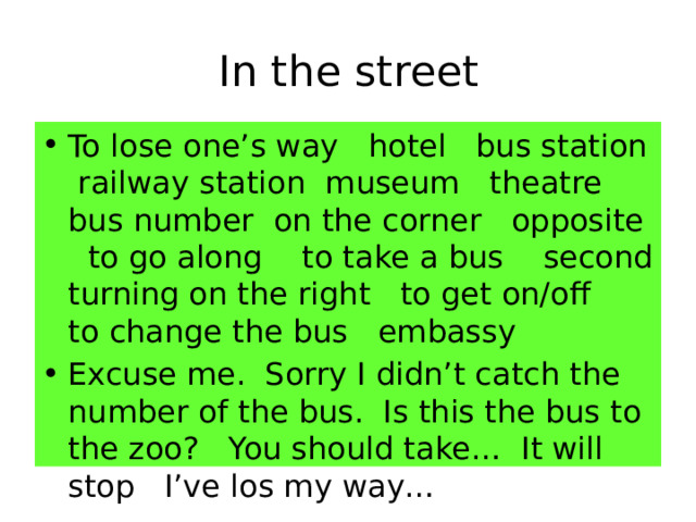 In the street To lose one’s way hotel bus station railway station museum theatre bus number on the corner opposite to go along to take a bus second turning on the right to get on/off to change the bus embassy Excuse me. Sorry I didn’t catch the number of the bus. Is this the bus to the zoo? You should take… It will stop I’ve los my way… 
