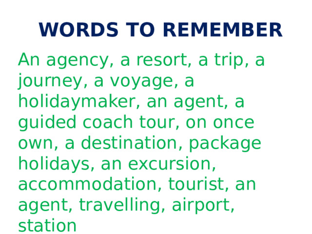  WORDS TO REMEMBER An agency, a resort, a trip, a journey, a voyage, a holidaymaker, an agent, a guided coach tour, on once own, a destination, package holidays, an excursion, accommodation, tourist, an agent, travelling, airport, station 