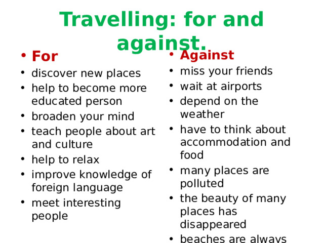 Travelling: for and against. For Against discover new places help to become more educated person broaden your mind teach people about art and culture help to relax improve knowledge of foreign language meet interesting people miss your friends wait at airports depend on the weather have to think about accommodation and food many places are polluted the beauty of many places has disappeared beaches are always overcrowded 