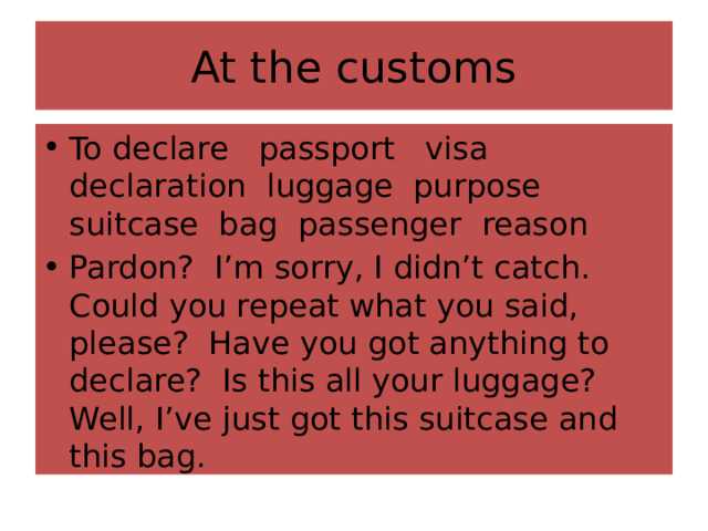 At the customs To declare passport visa declaration luggage purpose suitcase bag passenger reason Pardon? I’m sorry, I didn’t catch. Could you repeat what you said, please? Have you got anything to declare? Is this all your luggage? Well, I’ve just got this suitcase and this bag. 