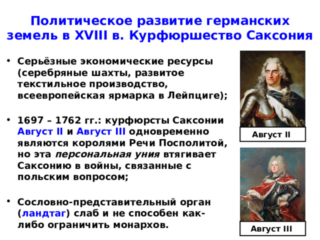 Политическое развитие германских  земель в XVIII в. Курфюршество Саксония Серьёзные экономические ресурсы (серебряные шахты, развитое текстильное производство, всеевропейская ярмарка в Лейпциге);  1697 – 1762 гг.: курфюрсты Саксонии Август II  и Август III  одновременно являются королями Речи Посполитой, но эта персональная уния втягивает Саксонию в войны, связанные с польским вопросом;  Сословно-представительный орган ( ландтаг ) слаб и не способен как-либо ограничить монархов. Август II  Август III  