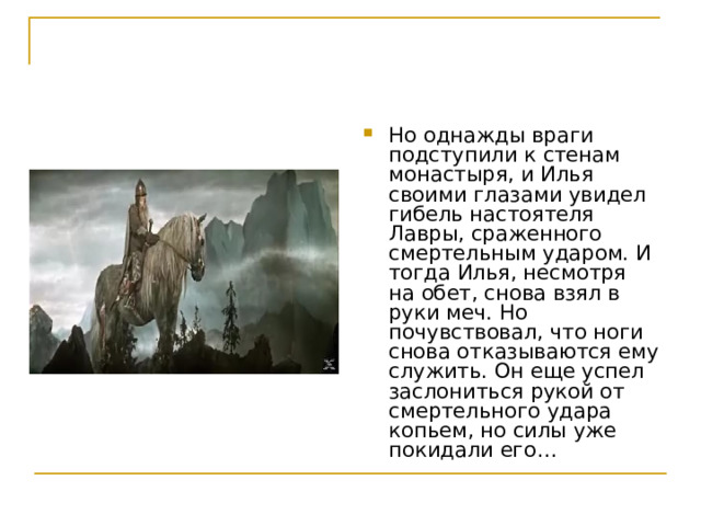 Но однажды враги подступили к стенам монастыря, и Илья своими глазами увидел гибель настоятеля Лавры, сраженного смертельным ударом. И тогда Илья, несмотря на обет, снова взял в руки меч. Но почувствовал, что ноги снова отказываются ему служить. Он еще успел заслониться рукой от смертельного удара копьем, но силы уже покидали его… 