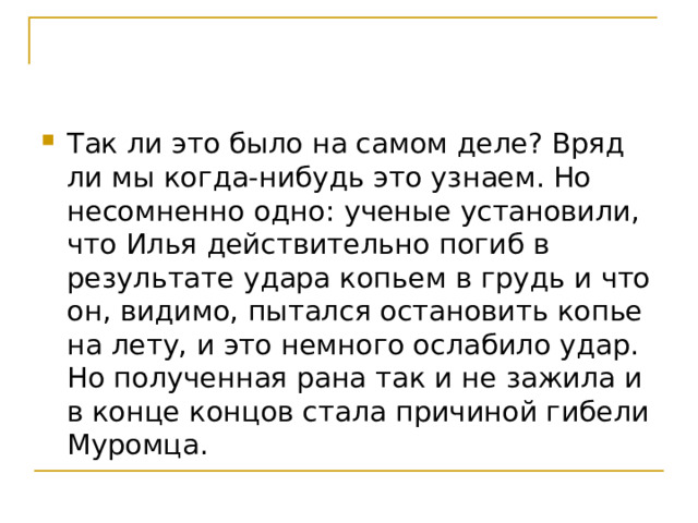 Так ли это было на самом деле? Вряд ли мы когда-нибудь это узнаем. Но несомненно одно: ученые установили, что Илья действительно погиб в результате удара копьем в грудь и что он, видимо, пытался остановить копье на лету, и это немного ослабило удар. Но полученная рана так и не зажила и в конце концов стала причиной гибели Муромца. 