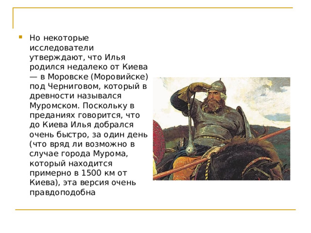 Но некоторые исследователи утверждают, что Илья родился недалеко от Киева — в Моровске (Моровийске) под Черниговом, который в древности назывался Муромском. Поскольку в преданиях говорится, что до Киева Илья добрался очень быстро, за один день (что вряд ли возможно в случае города Мурома, который находится примерно в 1500 км от Киева), эта версия очень правдоподобна 