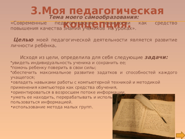 3.Моя педагогическая концепция .  Тема моего самообразования: «Современные педагогические технологии как средство повышения качества знаний учеников на уроках».  Целью моей педагогической деятельности является развитие личности ребёнка .  Исходя из цели, определила для себя следующие задачи: увидеть индивидуальность ученика и сохранить ее; помочь ребенку поверить в свои силы; обеспечить максимальное развитие задатков и способностей каждого учащегося; овладеть навыками работы с компьютерной техникой и методикой применения компьютера как средства обучения, ориентироваться в возросшем потоке информации, уметь ее находить, перерабатывать и использовать, научить детей пользоваться информацией. использование метода малых групп. 
