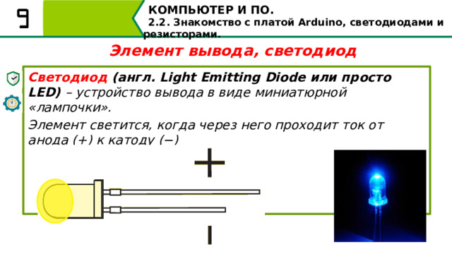 КОМПЬЮТЕР И ПО. 2.2. Знакомство с платой Arduino, светодиодами и резисторами. Элемент вывода, светодиод Светодиод (англ. Light Emitting Diode или просто LED) – устройство вывода в виде миниатюрной «лампочки». Элемент светится, когда через него проходит ток от анода (+) к катоду (−) Одним из элементов вывода является светодиод. Светодиод – это устройство вывода в виде миниатюрной «лампочки». Элемент светится, когда через него проходит ток от анода (+) к катоду (−) 11 