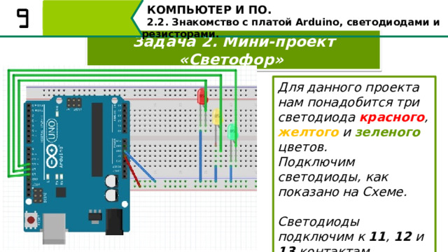 КОМПЬЮТЕР И ПО. 2.2. Знакомство с платой Arduino, светодиодами и резисторами. Задача 2. Мини-проект «Светофор» Для данного проекта нам понадобится три светодиода красного , желтого и зеленого цветов. Подключим светодиоды, как показано на Схеме.  Светодиоды подключим к 11 , 12 и 13 контактам. Для данного проекта нам понадобится три светодиода красного, желтого и зеленого цветов. Подключим светодиоды, как показано на Схеме. Светодиоды подключим к 11, 12 и 13 контактам соответственно. 50 