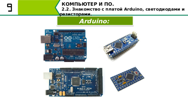 КОМПЬЮТЕР И ПО. 2.2. Знакомство с платой Arduino, светодиодами и резисторами. Arduino: Arduino – это одноплатный микрокомпьютер, объединяющий в себе механическую и программную составляющую. Это одна из популярных аппаратных платформ среди школьников, она используется для обучения созданию разного рода роботов. Arduino может использоваться как для создания автономных интерактивных объектов, так и подключаться к программному обеспечению, выполняемому на компьютере. 7 