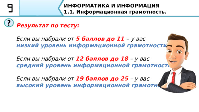 ИНФОРМАТИКА И ИНФОРМАЦИЯ 1.1. Информационная грамотность. ТЕСТ «Ваш уровень информационной грамотности» 1. Умение находить нужную информацию из всех источников, которые существуют 2. Умение перерабатывать информацию и создавать качественно новую 3. Умение отбирать и оценивать информацию 4. Способность к информационному общению. Культура общения 5. Компьютерная грамотность  Давайте пройдем ТЕСТ «Ваш уровень информационной грамотности». Оцениваете свои ответы по баллам от 1 до 5 1. Умение находить нужную информацию из всех источников, которые существуют. (1-5) 2. Умение перерабатывать информацию и создавать качественно новую (1-5) 3. Умение отбирать и оценивать информацию (1-5) 4. Способность к информационному общению. Культура общения (1-5) 5. Компьютерная грамотность (1-5) 15 