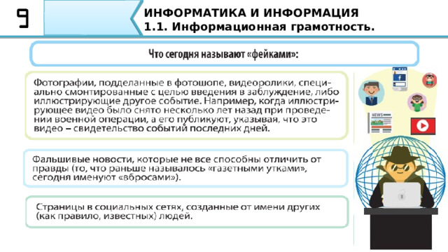 ИНФОРМАТИКА И ИНФОРМАЦИЯ 1.1. Информационная грамотность. Причины для распространения фальшивых новостей: Для изменения общественного мнения, чтобы ввести население в панику или сделать его более агрессивным; С целью распространения пропагандистских идей и убеждений; Для организации информационной атаки на какую-либо корпорацию или компанию с целью понижения стоимости акций; Унижение чести и достоинства определенного человека. Причины для распространения фальшивых новостей: •  Для изменения общественного мнения, чтобы ввести население в панику или сделать его более агрессивным; •  С целью распространения пропагандистских идей и убеждений; •  Для организации информационной атаки на какую-либо корпорацию или компанию с целью понижения стоимости акций; •  Унижение чести и достоинства определенного человека. 27 