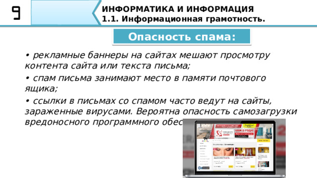 ИНФОРМАТИКА И ИНФОРМАЦИЯ 1.1. Информационная грамотность. Спам – это массовая рассылка электронных писем, содержащих рекламу и тому подобное. Такие сообщения распространяются специально людьми по электронной почте, через социальные сети, форумы, комментарии и SMS-сообщения. Спам – это массовая рассылка электронных писем, содержащих рекламу и тому подобное. Такие сообщения распространяется специально людьми по электронной почте, через социальные сети, форумы, комментарии и SMS-сообщения. Примером спама служит массовая рассылка рекламной информации тем или иным пользователям, которые когда то заходили на данный сайт. 32 