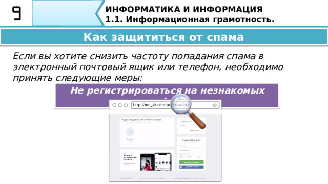 ИНФОРМАТИКА И ИНФОРМАЦИЯ 1.1. Информационная грамотность. Опасность спама: • рекламные баннеры на сайтах мешают просмотру контента сайта или текста письма; • спам письма занимают место в памяти почтового ящика; • ссылки в письмах со спамом часто ведут на сайты, зараженные вирусами. Вероятна опасность самозагрузки вредоносного программного обеспечения. Опасность спама: •  Рекламные баннеры на сайтах мешает просмотру контента сайта или текста письма; •  Спам письма занимают место в памяти почтового ящика; •  Ссылки в письмах со спамом часто ведут на сайты, зараженные вирусами. Вероятна опасность самозагрузки вредоносного программного обеспечения; 33 
