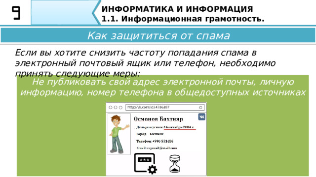 ИНФОРМАТИКА И ИНФОРМАЦИЯ 1.1. Информационная грамотность. Как защититься от спама Если вы хотите снизить частоту попадания спама в электронный почтовый ящик или телефон, необходимо принять следующие меры: Не регистрироваться на незнакомых сайтах Как защититься от спама Если вы хотите снизить частоту попадания спама в электронный почтовый ящик или телефон, необходимо принять следующие меры: •  Не регистрируйтесь на незнакомых сайтах; 34 