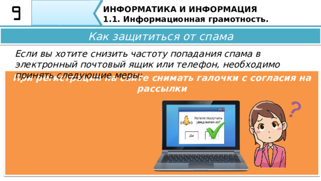 ИНФОРМАТИКА И ИНФОРМАЦИЯ 1.1. Информационная грамотность. Как защититься от спама Если вы хотите снизить частоту попадания спама в электронный почтовый ящик или телефон, необходимо принять следующие меры: Не публиковать свой адрес электронной почты, личную информацию, номер телефона в общедоступных источниках Как защититься от спама Если вы ходите снизить частоту попадания спама в электронный почтовый ящик или телефон, необходимо принять следующие меры: • Не публикуйте свой адрес электронной почты,  личную информацию , номер телефона в общедоступных источниках; 35 