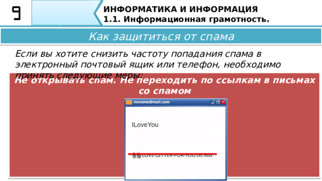 ИНФОРМАТИКА И ИНФОРМАЦИЯ 1.1. Информационная грамотность. Как защититься от спама Если вы хотите снизить частоту попадания спама в электронный почтовый ящик или телефон, необходимо принять следующие меры: При регистрации на сайте снимать галочки с согласия на рассылки Как защититься от спама Если вы ходите снизить частоту попадания спама в электронный почтовый ящик или телефон, необходимо принять следующие меры: • При регистрации на сайте снимайте галочки с согласия на рассылки; 36 