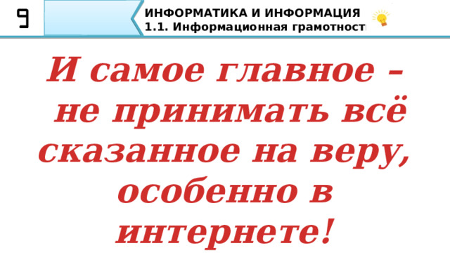 ИНФОРМАТИКА И ИНФОРМАЦИЯ 1.1. Информационная грамотность. При просмотре новостей лучше обращаться к нескольким источникам, желательно с разными позициями, чтобы понять через критическое мышление суть Всегда подвергайте сомнению любую новость, задавая правильные вопросы: А. Кто владеет СМИ? Б. Кто автор? В. Почему поднята данная тема? Г. Какие чувства Вы испытываете после прочтения данной публикации или просмотра информации? Как не стать жертвой пропаганды? 1) При просмотре новостей лучше обращаться к нескольким источникам, желательно с разными позициями, чтобы понять через критическое мышление суть; Всегда подвергайте сомнению любую новость, задавая правильные вопросы: А. Кто владеет СМИ? Б. Кто автор? В. Почему поднята данная тема? Г. Какие чувства Вы испытывается после прочтения данной публикации или просмотра информации? 46 