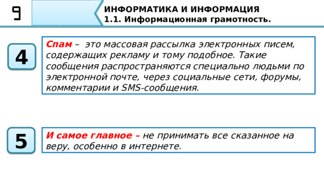 ИНФОРМАТИКА И ИНФОРМАЦИЯ 1.1. Информационная грамотность. Информационная грамотность – это способность человека осознавать необходимость в информации, умение ее искать, отбирать, оценивать и использовать 1 Фейк – (от англ. fake – «поддельный, фальшивый») в случае с подачей информации имеет смысл – «ложная информация» 2 Фейковые новости — это фальшивые новости, которые создаются с целью обмануть пользователя социальной сети или читателя, с целью увеличения трафика или прибыли. 3 Итак, подведём итоги нашего урока. Сегодня на уроке мы с вами узнали, что Информационная грамотность – это способность человека осознавать необходимость в информации, умение ее искать, отбирать, оценивать и использовать Фейк –  (от англ. fake – «поддельный, фальшивый») в случае с подачей информации имеет смысл – «ложная информация»  Фейковые новости — это фальшивые новости, которые создаются с целью обмануть пользователя социальной сети или читателя, с целью увеличения трафика или прибыли. 49 