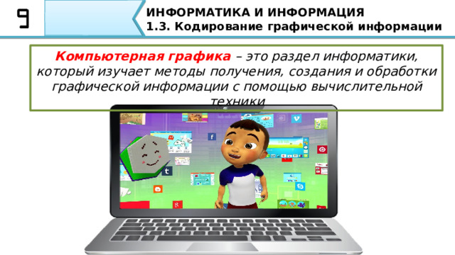 ИНФОРМАТИКА И ИНФОРМАЦИЯ 1.3. Кодирование графической информации Компьютерная графика  – это раздел информатики, который изучает методы получения, создания и обработки графической информации с помощью вычислительной техники Компьютерная графика – это раздел информатики, который изучает методы получения, создания и обработки графической информации с помощью вычислительной техники. Повторю еще раз, чтобы Вы успели записать в тетради . Компьютерная графика – это раздел информатики, который изучает методы получения, создания и обработки графической информации с помощью вычислительной техники. В качестве примеров компьютерной графики можно назвать любимые вами мультфильмы, кинофильмы, рекламные ролики и видеоклипы 4 