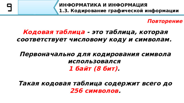 ИНФОРМАТИКА И ИНФОРМАЦИЯ 1.3. Кодирование графической информации Повторение Кодовая таблица - это таблица, которая соответствует числовому коду и символам.   Первоначально для кодирования символа использовался  1 байт (8 бит) .   Такая кодовая таблица содержит всего до 256 символов . А также повторю определение кодовой таблицы Кодовая таблица - это таблица, которая соответствует числовому коду и символам. Первоначально для кодирования символа использовался 1 байт (8 бит). Такая кодовая таблица содержит всего до 256 символов.    
