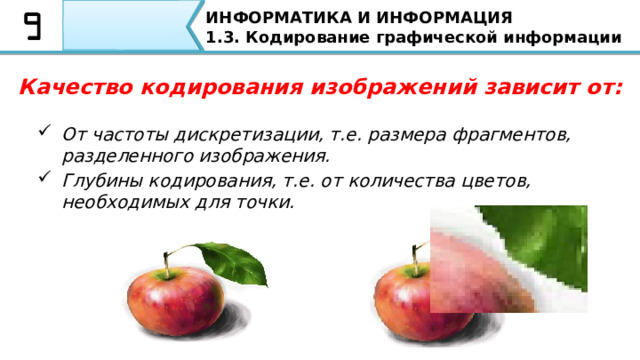 ИНФОРМАТИКА И ИНФОРМАЦИЯ 1.3. Кодирование графической информации Качество кодирования изображений зависит от: От частоты дискретизации, т.е. размера фрагментов, разделенного изображения. Глубины кодирования, т.е. от количества цветов, необходимых для точки. Качество кодирования изображений зависит от: От частоты дискретизации, т.е. размера фрагментов, разделенного изображения. Глубины кодирования, т.е. от количества цветов, необходимых для точки  