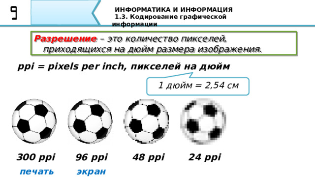 ИНФОРМАТИКА И ИНФОРМАЦИЯ 1.3. Кодирование графической информации Разрешение  – это количество пикселей, приходящихся на дюйм размера изображения. ppi = pixels per inch, пикселей на дюйм 1 дюйм = 2,54 см Разрешение – это количество пикселей, приходящихся на дюйм размера изображения. Разрешение обычно измеряется в пикселях на дюйм (используется английское обозначение ppi = pixels per inch). 300 ppi 96 ppi 48 ppi 24 ppi печать экран 34 