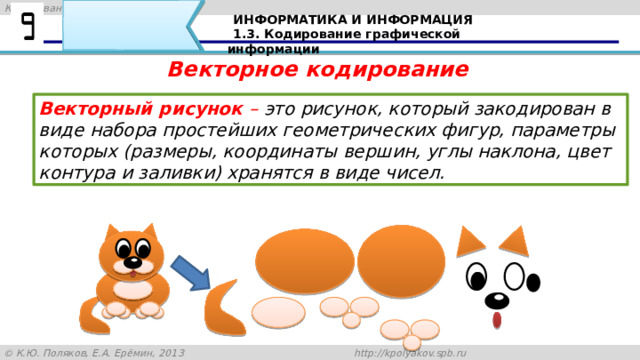 ИНФОРМАТИКА И ИНФОРМАЦИЯ 1.3. Кодирование графической информации Векторное кодирование Векторный рисунок  – это рисунок, который закодирован в виде набора простейших геометрических фигур, параметры которых (размеры, координаты вершин, углы наклона, цвет контура и заливки) хранятся в виде чисел. Векторный рисунок можно «разобрать» на части, растащив мышкой его элементы, а потом снова собрать полное изображение: 38 