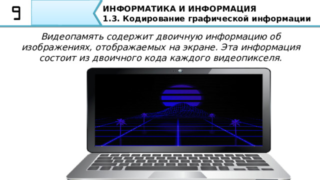 ИНФОРМАТИКА И ИНФОРМАЦИЯ 1.3. Кодирование графической информации Видеопамять содержит двоичную информацию об изображениях, отображаемых на экране. Эта информация состоит из двоичного кода каждого видеопикселя. Особо необходимо отметить, что Для того чтобы на экране монитора воспроизвести изображение, необходима видеопамять компьютера, в которой хранятся коды цветов всех точек изображения. Видеопамять содержит двоичную информацию об изображениях, отображаемых на экране. Эта информация состоит из двоичного кода каждого видеопикселя. 42 