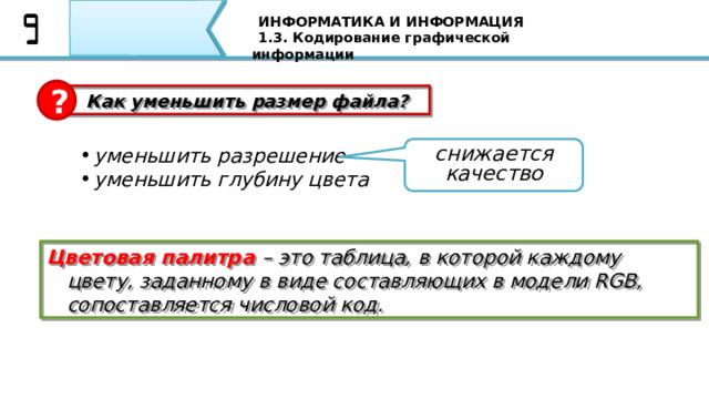ИНФОРМАТИКА И ИНФОРМАЦИЯ 1.3. Кодирование графической информации ?  Как уменьшить размер файла? снижается качество уменьшить разрешение уменьшить глубину цвета Цветовая палитра – это таблица, в которой каждому цвету, заданному в виде составляющих в модели RGB, сопоставляется числовой код. Как правило, чем меньше цветов используется, тем больше будет искажаться цветное изображение. Таким образом, при кодировании цвета тоже есть неизбежная потеря информации, которая «добавляется» к потерям, вызванным дискретизацией. Однако при увеличении количества используемых цветов одновременно растет объем файла. Например, в режиме истинного цвета файл получится в два раза больше, чем при 12-битном кодировании. Очень часто (например, в схемах, диаграммах и чертежах) количество цветов в изображении невелико (не более 256). В этом случае применяют  кодирование с палитрой . 63 