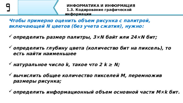 ИНФОРМАТИКА И ИНФОРМАЦИЯ 1.3. Кодирование графической информации Чтобы примерно оценить объем рисунка с палитрой, включающей N цветов (без учета сжатия), нужно:  определить размер палитры, 3×N байт или 24×N бит;  определить глубину цвета (количество бит на пиксель), то есть найти наименьшее  натуральное число k, такое что 2 k ≥ N;  вычислить общее количество пикселей M, перемножив размеры рисунка;  определить информационный объем основной части M×k бит. Чтобы примерно оценить объем рисунка с палитрой, включающей N цветов (без учета сжатия), нужно определить размер палитры, 3×N байт или 24×N бит; определить глубину цвета (количество бит на пиксель), то есть найти наименьшее натуральное число k, такое что 2 k ≥ N; вычислить общее количество пикселей M, перемножив размеры рисунка; определить информационный объем основной части M×k бит. В таблице приведены данные по некоторым вариантам кодирования с палитрой: 66 
