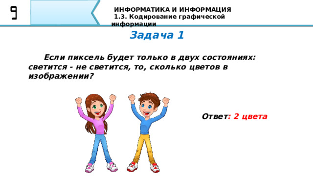 ИНФОРМАТИКА И ИНФОРМАЦИЯ 1.3. Кодирование графической информации Задача 1  Если пиксель будет только в двух состояниях: светится - не светится, то, сколько цветов в изображении?  Ответ : 2 цвета Первая задача: Если пиксель будет только в двух состояниях: светится - не светится, то, сколько цветов в изображении? Я уверен, что все Ваши ответы совпали с тем ответом, который Вы видите на экране 74 