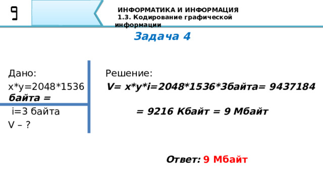 ИНФОРМАТИКА И ИНФОРМАЦИЯ 1.3. Кодирование графической информации Задача 4 Дано:                       Решение: х*у=2048*1536       V= x*y*i=2048*1536*3байта= 9437184 байта =  i=3 байта = 9216 Кбайт = 9 Мбайт V – ? Ответ:  9 Мбайт Вторая задача: Если пиксель будет только в двух состояниях: светится - не светится, то, сколько цветов в изображении? Я уверен, что все Ваши ответы совпали с тем ответом, который Вы видите на экране 78 