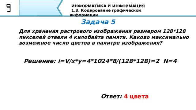 ИНФОРМАТИКА И ИНФОРМАЦИЯ 1.3. Кодирование графической информации Задача 5 Для хранения растрового изображения размером 128*128 пикселей отвели 4 килобайта памяти. Каково максимально возможное число цветов в палитре изображения? Решение: i=V/x*y=4*1024*8/(128*128)=2 N=4 Ответ:  4 цвета Вторая задача: Если пиксель будет только в двух состояниях: светится - не светится, то, сколько цветов в изображении? Я уверен, что все Ваши ответы совпали с тем ответом, который Вы видите на экране 79 