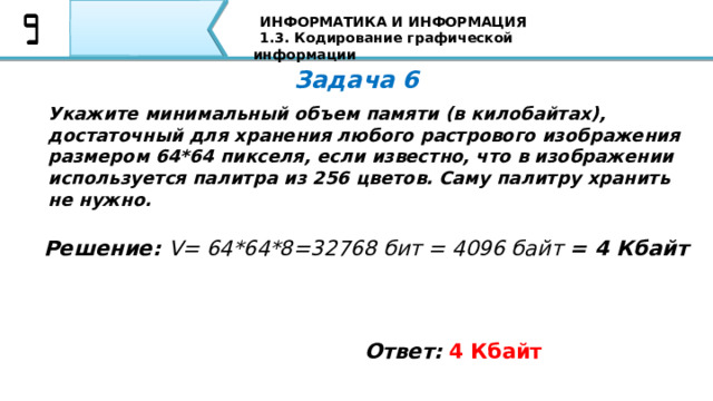ИНФОРМАТИКА И ИНФОРМАЦИЯ 1.3. Кодирование графической информации Задача 6 Укажите минимальный объем памяти (в килобайтах), достаточный для хранения любого растрового изображения размером 64*64 пикселя, если известно, что в изображении используется палитра из 256 цветов. Саму палитру хранить не нужно. Решение: V= 64*64*8=32768 бит = 4096 байт = 4 Кбайт Ответ:  4 Кбайт Вторая задача: Если пиксель будет только в двух состояниях: светится - не светится, то, сколько цветов в изображении? Я уверен, что все Ваши ответы совпали с тем ответом, который Вы видите на экране 80 