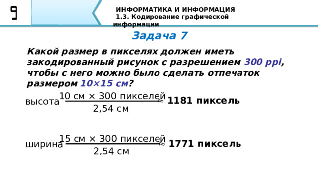 ИНФОРМАТИКА И ИНФОРМАЦИЯ 1.3. Кодирование графической информации Задача 7 Какой размер в пикселях должен иметь закодированный рисунок с разрешением 300 ppi , чтобы с него можно было сделать отпечаток размером 10×15 см ? 10 см × 300 пикселей   1181 пиксель высота 2,54 см 15 см × 300 пикселей   1771 пиксель ширина 2,54 см 81 