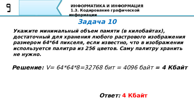 ИНФОРМАТИКА И ИНФОРМАЦИЯ 1.3. Кодирование графической информации Задача 10 Укажите минимальный объем памяти (в килобайтах), достаточный для хранения любого растрового изображения размером 64*64 пикселя, если известно, что в изображении используется палитра из 256 цветов. Саму палитру хранить не нужно. Решение: V= 64*64*8=32768 бит = 4096 байт = 4 Кбайт Ответ:  4 Кбайт Вторая задача: Если пиксель будет только в двух состояниях: светится - не светится, то, сколько цветов в изображении? Я уверен, что все Ваши ответы совпали с тем ответом, который Вы видите на экране 84 