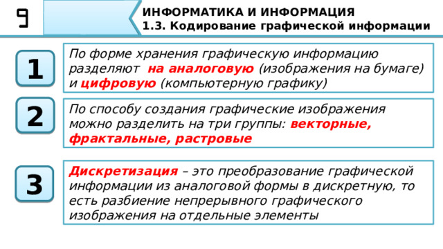 ИНФОРМАТИКА И ИНФОРМАЦИЯ 1.3. Кодирование графической информации По форме хранения графическую информацию разделяют на аналоговую (изображения на бумаге) и цифровую (компьютерную графику) 1 2 По способу создания графические изображения можно разделить на три группы: векторные, фрактальные, растровые Дискретизация – это преобразование графической информации из аналоговой формы в дискретную, то есть разбиение непрерывного графического изображения на отдельные элементы 3 А теперь давайте подытожим наш урок. На сегодняшнем уроке Вы узнали, о том, что По форме хранения графическую информацию разделяют на аналоговую (изображения на бумаге) и цифровую (компьютерную графику), По способу создания графические изображения можно разделить на три группы: векторные, фрактальные, растровые, а также что Дискретизация – это преобразование графической информации из аналоговой формы в дискретную, то есть разбиение непрерывного графического изображения на отдельные элементы   87 