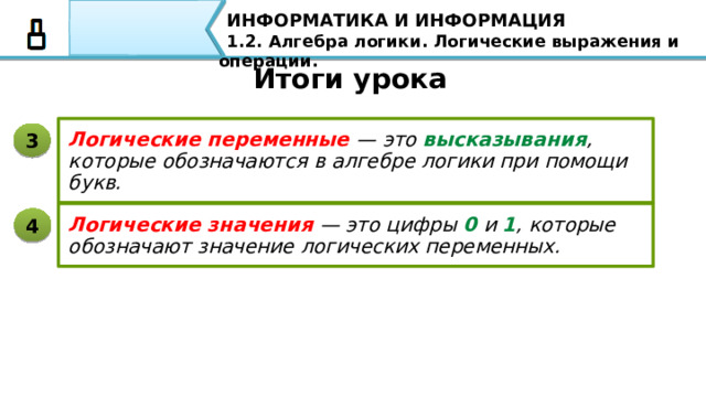 ИНФОРМАТИКА И ИНФОРМАЦИЯ 1.2. Алгебра логики. Логические выражения и операции. Итоги урока Алгебра логики — это раздел математической логики, который изучает высказывания, рассматриваемые со стороны их логических значений (истинности или ложности), и логические операции над ними. 1 Высказывание — это предложение на любом языке, содержание которого можно однозначно определить как истинное или ложное. 2 давайте повторим основные понятия, которые мы рассмотрели с вами: Алгебра логики — это раздел математической логики, который изучает высказывания, рассматриваемые со стороны их логических значений (истинности или ложности), и логические операции над ними. Высказывание — это предложение на любом языке, содержание которого можно однозначно определить как истинное или ложное. 87 