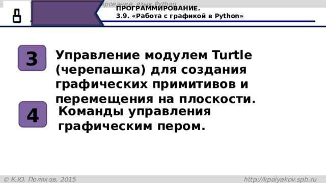 ПРОГРАММИРОВАНИЕ. 3.9. «Работа с графикой в Python» Управление модулем Turtle (черепашка) для создания графических примитивов и перемещения на плоскости. 3 4 Команды управления графическим пером. Научимся управлять модулем Turtle (черепашка) для создания графических примитивов и перемещения на плоскости, узнаем команды управления пером. 12 