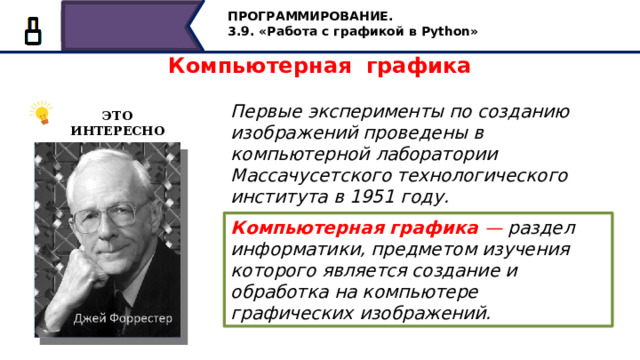 ПРОГРАММИРОВАНИЕ. 3.9. «Работа с графикой в Python» Компьютерная графика Первые эксперименты по созданию изображений проведены в компьютерной лаборатории Массачусетского технологического института в 1951 году. ЭТО ИНТЕРЕСНО Компьютерная графика — раздел информатики, предметом изучения которого является создание и обработка на компьютере графических изображений. Первые эксперименты по созданию изображений проведены в компьютерной лаборатории Массачусетского технологического института в 1951 году. Компьютерная графика — раздел информатики, предметом изучения которого является создание и обработка на компьютере графических изображений. 13 