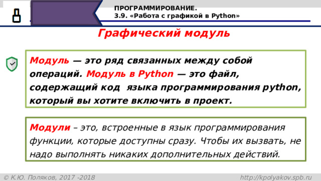 ПРОГРАММИРОВАНИЕ. 3.9. «Работа с графикой в Python» Графический модуль Модуль  —  это ряд связанных между собой операций. Модуль в Python — это файл, содержащий код языка программирования python, который вы хотите включить в проект. Модули – это, встроенные в язык программирования функции, которые доступны сразу. Чтобы их вызвать, не надо выполнять никаких дополнительных действий. Графический модуль. Модуль — это ряд связанных между собой операций. Модуль в Python — это файл, содержащий код языка программирования python, который вы хотите включить в проект. Модули – это, встроенные в язык программирования функции, которые доступны сразу. Чтобы их вызвать, не надо выполнять никаких дополнительных действий. 15 